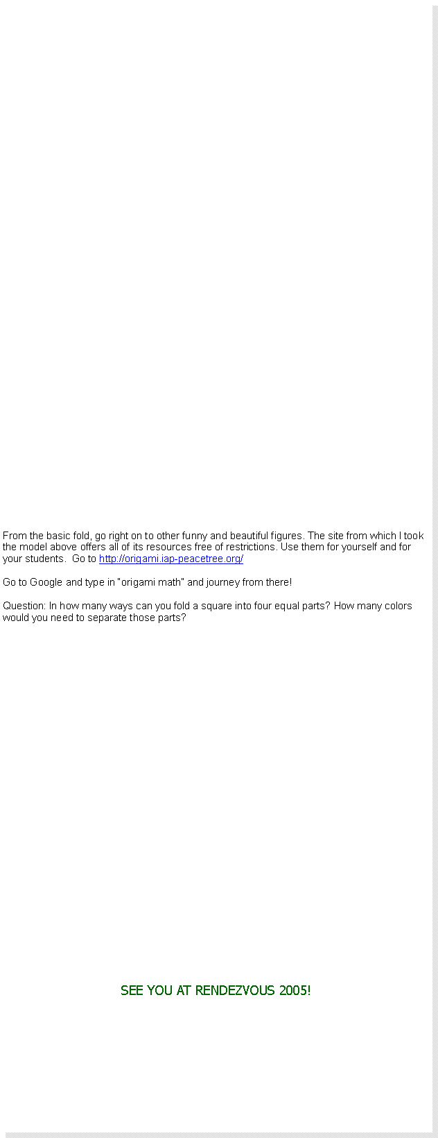 Text Box: From the basic fold, go right on to other funny and beautiful figures. The site from which I took the model above offers all of its resources free of restrictions. Use them for yourself and for your students.  Go to http://origami.iap-peacetree.org/Go to Google and type in �origami math� and journey from there!Question: In how many ways can you fold a square into four equal parts? How many colors would you need to separate those parts?SEE YOU AT RENDEZVOUS 2005!