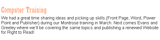Text Box: Computer TrainingWe had a great time sharing ideas and picking up skills (Front Page, Word, Power Point and Publisher) during our Montrose training in March. Next comes Evans and Greeley where we�ll be covering the same topics and publishing a renewed Website for Right to Read!