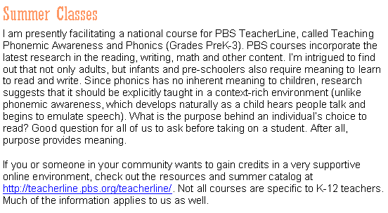 Text Box: Summer ClassesI am presently facilitating a national course for PBS TeacherLine, called Teaching Phonemic Awareness and Phonics (Grades PreK-3). PBS courses incorporate the latest research in the reading, writing, math and other content. I�m intrigued to find out that not only adults, but infants and pre-schoolers also require meaning to learn to read and write. Since phonics has no inherent meaning to children, research suggests that it should be explicitly taught in a context-rich environment (unlike phonemic awareness, which develops naturally as a child hears people talk and begins to emulate speech). What is the purpose behind an individual�s choice to read? Good question for all of us to ask before taking on a student. After all, purpose provides meaning.If you or someone in your community wants to gain credits in a very supportive online environment, check out the resources and summer catalog at http://teacherline.pbs.org/teacherline/. Not all courses are specific to K-12 teachers. Much of the information applies to us as well.