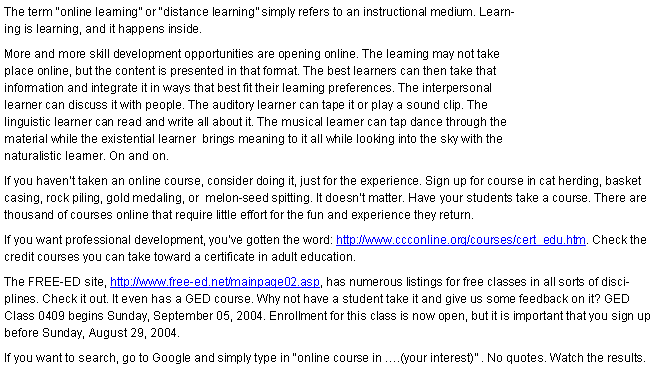 Text Box: The term “online learning” or “distance learning” simply refers to an instructional medium. Learning is learning, and it happens inside.
More and more skill development opportunities are opening online. The learning may not take place online, but the content is presented in that format. The best learners can then take that information and integrate it in ways that best fit their learning preferences. The interpersonal learner can discuss it with people. The auditory learner can tape it or play a sound clip. The linguistic learner can read and write all about it. The musical learner can tap dance through the material while the existential learner brings meaning to it all while looking into the sky with the naturalistic learner. On and on.
If you haven’t taken an online course, consider doing it, just for the experience. Sign up for course in cat herding, basket casing, rock piling, gold medaling, or melon-seed spitting. It doesn’t matter. Have your students take a course. There are thousand of courses online that require little effort for the fun and experience they return.
If you want professional development, you’ve gotten the word: http://www.ccconline.org/courses/cert_edu.htm. Check the credit courses you can take toward a certificate in adult education.
The FREE-ED site, http://www.free-ed.net/mainpage02.asp, has numerous listings for free classes in all sorts of disciplines. Check it out. It even has a GED course. Why not have a student take it and give us some feedback on it? GED Class 0409 begins Sunday, September 05, 2004. Enrollment for this class is now open, but it is important that you sign up before Sunday, August 29, 2004.
If you want to search, go to Google and simply type in “online course in ….(your interest)” . No quotes. Watch the results.