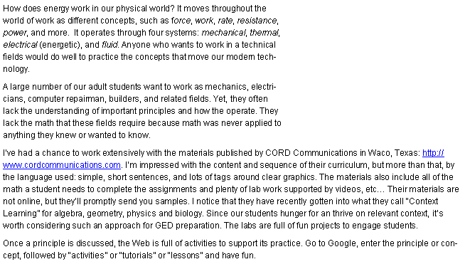 Text Box: How does energy work in our physical world? It moves throughout the world of work as different concepts, such as force, work, rate, resistance, power, and more.  It operates through four systems: mechanical, thermal, electrical (energetic), and fluid. Anyone who wants to work in a technical fields would do well to practice the concepts that move our modern technology.  A large number of our adult students want to work as mechanics, electricians, computer repairman, builders, and related fields. Yet, they often lack the understanding of important principles and how they operate. They lack the math that these fields require because math was never applied to anything they knew or wanted to know.I�ve had a chance to work extensively with the materials published by CORD Communications in Waco, Texas: http://www.cordcommunications.com. I�m impressed with the content and sequence of their curriculum, but more than that, by the language used: simple, short sentences, and lots of tags around clear graphics. The materials also include all of the math a student needs to complete the assignments and plenty of lab work supported by videos, etc� Their materials are not online, but they�ll promptly send you samples. I notice that they have recently gotten into what they call �Context Learning� for algebra, geometry, physics and biology. Since our students hunger for an thrive on relevant context, it�s worth considering such an approach for GED preparation. The labs are full of fun projects to engage students.Once a principle is discussed, the Web is full of activities to support its practice. Go to Google, enter the principle or concept, followed by �activities� or �tutorials� or �lessons� and have fun. (I think my favorite math site is http://www.aaamath.com. Check out their links, like the Practical Math link.)