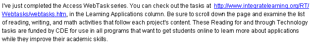 Text Box: I�ve just completed the Access WebTask series. You can check out the tasks at  http://www.integratelearning.org/RT/Webtasks/webtasks.htm, in the Learning Applications column. Be sure to scroll down the page and examine the list of reading, writing, and math activities that follow each project�s content. These Reading for and through Technology tasks are funded by CDE for use in all programs that want to get students online to learn more about applications while they improve their academic skills.