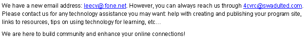 Text Box: We have a new email address: leecy@ fone.net. However, you can always reach us through 4cvrc@swadulted.com. Please contact us for any technology assistance you may want: help with creating and publishing your program site, links to resources, tips on using technology for learning, etc� We are here to build community and enhance your online connections!