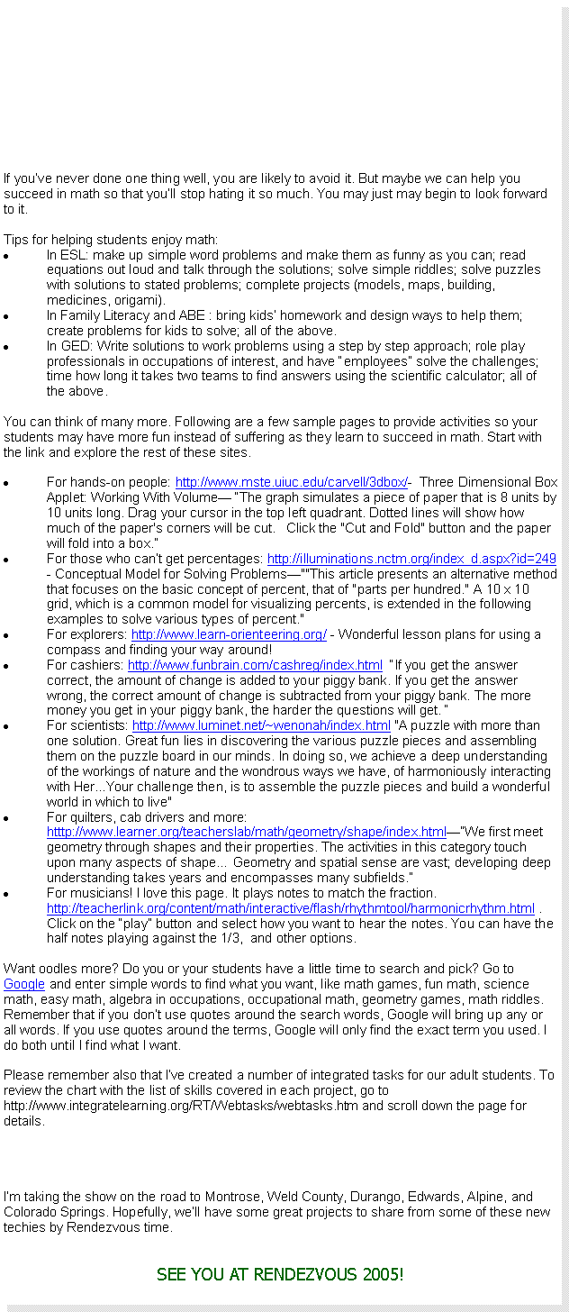 Text Box: If you�ve never done one thing well, you are likely to avoid it. But maybe we can help you succeed in math so that you�ll stop hating it so much. You may just may begin to look forward to it.Tips for helping students enjoy math:In ESL: make up simple word problems and make them as funny as you can; read equations out loud and talk through the solutions; solve simple riddles; solve puzzles with solutions to stated problems; complete projects (models, maps, building, medicines, origami).In Family Literacy and ABE : bring kids� homework and design ways to help them; create problems for kids to solve; all of the above.In GED: Write solutions to work problems using a step by step approach; role play professionals in occupations of interest, and have �employees� solve the challenges; time how long it takes two teams to find answers using the scientific calculator; all of the above.You can think of many more. Following are a few sample pages to provide activities so your students may have more fun instead of suffering as they learn to succeed in math. Start with the link and explore the rest of these sites.For hands-on people: http://www.mste.uiuc.edu/carvell/3dbox/-  Three Dimensional Box Applet: Working With Volume� �The graph simulates a piece of paper that is 8 units by 10 units long. Drag your cursor in the top left quadrant. Dotted lines will show how much of the paper's corners will be cut. &nbsp; Click the "Cut and Fold" button and the paper will fold into a box.�For those who can�t get percentages: http://illuminations.nctm.org/index_d.aspx?id=249    - Conceptual Model for Solving Problems�""This article presents an alternative method that focuses on the basic concept of percent, that of "parts per hundred." A 10 x 10 grid, which is a common model for visualizing percents, is extended in the following examples to solve various types of percent." For explorers: http://www.learn-orienteering.org/ - Wonderful lesson plans for using a compass and finding your way around!For cashiers: http://www.funbrain.com/cashreg/index.html  �If you get the answer correct, the amount of change is added to your piggy bank. If you get the answer wrong, the correct amount of change is subtracted from your piggy bank. The more money you get in your piggy bank, the harder the questions will get. �For scientists: http://www.luminet.net/~wenonah/index.html "A puzzle with more than one solution. Great fun lies in discovering the various puzzle pieces and assembling them on the puzzle board in our minds. In doing so, we achieve a deep understanding of the workings of nature and the wondrous ways we have, of harmoniously interacting with Her...Your challenge then, is to assemble the puzzle pieces and build a wonderful world in which to live"For quilters, cab drivers and more: htttp://www.learner.org/teacherslab/math/geometry/shape/index.html��We first meet geometry through shapes and their properties. The activities in this category touch upon many aspects of shape� Geometry and spatial sense are vast; developing deep understanding takes years and encompasses many subfields.�For musicians! I love this page. It plays notes to match the fraction. http://teacherlink.org/content/math/interactive/flash/rhythmtool/harmonicrhythm.html . Click on the �play� button and select how you want to hear the notes. You can have the half notes playing against the 1/3,  and other options. Want oodles more? Do you or your students have a little time to search and pick? Go to Google and enter simple words to find what you want, like math games, fun math, science math, easy math, algebra in occupations, occupational math, geometry games, math riddles. Remember that if you don�t use quotes around the search words, Google will bring up any or all words. If you use quotes around the terms, Google will only find the exact term you used. I do both until I find what I want.Please remember also that I�ve created a number of integrated tasks for our adult students. To review the chart with the list of skills covered in each project, go to http://www.integratelearning.org/RT/Webtasks/webtasks.htm and scroll down the page for details.I�m taking the show on the road to Montrose, Weld County, Durango, Edwards, Alpine, and Colorado Springs. Hopefully, we�ll have some great projects to share from some of these new techies by Rendezvous time.SEE YOU AT RENDEZVOUS 2005!