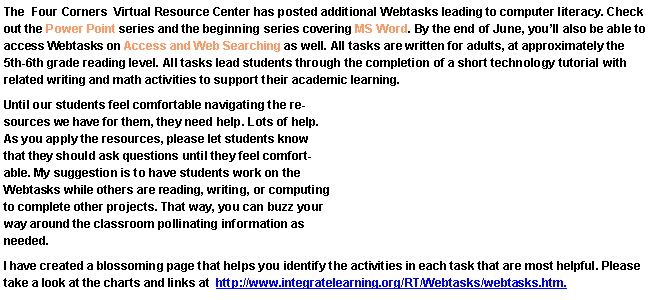 Text Box: The  Four Corners  Virtual Resource Center has posted additional Webtasks leading to computer literacy. Check out the Power Point series and the beginning series covering MS Word. By the end of June, you�ll also be able to access Webtasks on Access and Web Searching as well. All tasks are written for adults, at approximately the 5th-6th grade reading level. All tasks lead students through the completion of a short technology tutorial with related writing and math activities to support their academic learning.Until our students feel comfortable navigating the resources we have for them, they need help. Lots of help. As you apply the resources, please let students know that they should ask questions until they feel comfortable. My suggestion is to have students work on the Webtasks while others are reading, writing, or computing to complete other projects. That way, you can buzz your way around the classroom pollinating information as needed.I have created a blossoming page that helps you identify the activities in each task that are most helpful. Please take a look at the charts and links at  http://www.integratelearning.org/RT/Webtasks/webtasks.htm.
