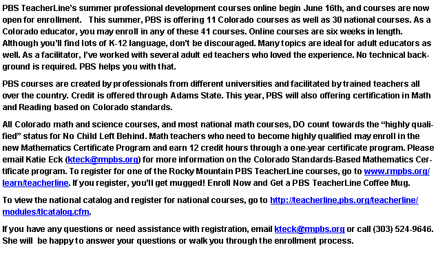 Text Box: PBS TeacherLine�s summer professional development courses online begin June 16th, and courses are now open for enrollment.   This summer, PBS is offering 11 Colorado courses as well as 30 national courses. As a Colorado educator, you may enroll in any of these 41 courses. Online courses are six weeks in length. 
Although you�ll find lots of K-12 language, don�t be discouraged. Many topics are ideal for adult educators as well. As a facilitator, I�ve worked with several adult ed teachers who loved the experience. No technical background is required. PBS helps you with that. PBS courses are created by professionals from different universities and facilitated by trained teachers all over the country. Credit is offered through Adams State. This year, PBS will also offering certification in Math and Reading based on Colorado standards.All Colorado math and science courses, and most national math courses, DO count towards the �highly qualified� status for No Child Left Behind. Math teachers who need to become highly qualified may enroll in the new Mathematics Certificate Program and earn 12 credit hours through a one-year certificate program. Please email Katie Eck (kteck@rmpbs.org) for more information on the Colorado Standards-Based Mathematics Certificate program. To register for one of the Rocky Mountain PBS TeacherLine courses, go to www.rmpbs.org/learn/teacherline. If you register, you�ll get mugged! Enroll Now and Get a PBS TeacherLine Coffee Mug.To view the national catalog and register for national courses, go to http://teacherline.pbs.org/teacherline/modules/tlcatalog.cfm.If you have any questions or need assistance with registration, email kteck@rmpbs.org or call (303) 524-9646. She will  be happy to answer your questions or walk you through the enrollment process. 