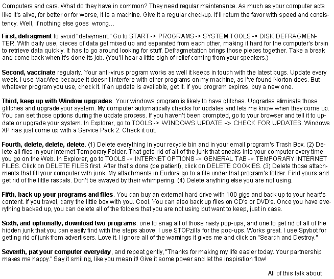 Text Box: Computers and cars. What do they have in common? They need regular maintenance. As much as your computer acts like it�s alive, for better or for worse, it is a machine. Give it a regular checkup. It�ll return the favor with speed and consistency. Well, if nothing else goes  wrong�First, defragment to avoid �delayment.� Go to START -> PROGRAMS -> SYSTEM TOOLS -> DISK DEFRAGMENTER.&nbsp;With daily use, pieces of data get mixed up and separated from each other, making it hard for the computer�s brain to retrieve data quickly. It has to go around looking for stuff. Defragmetation brings those pieces together. Take a break and come back when it�s done its job. (You�ll hear a little sigh of relief coming from your speakers.)Second, vaccinate regularly. Your anti-virus program works as well it keeps in touch with the latest bugs. Update every week. I use MacAfee because it doesn�t interfere with other programs on my machine, as I�ve found Norton does. But whatever program you use, check it. If an update is available, get it. If you program expires, buy a new one.Third, keep up with Window upgrades. Your windows program is likely to have glitches. Upgrades eliminate those glitches and upgrade your system. My computer automatically checks for updates and lets me know when they come up. You can set those options during the update process. If you haven�t been prompted, go to your browser and tell it to update or upgrade your system. In Explorer, go to TOOLS -> WINDOWS UPDATE -> CHECK FOR UPDATES. Windows XP has just come up with a Service Pack 2. Check it out.Fourth, delete, delete, delete. (1) Delete everything in your recycle bin and in your email program�s Trash Box. (2) Delete all files in your Internet Temporary Folder. That gets rid of all of the junk that sneaks into your computer every time you go on the Web. In Explorer, go to TOOLS -> INTERNET OPTIONS -> GENERAL TAB -> TEMPORARY INTERNET FILES. Click on DELETE FILES first. After that�s done (be patient), click on DELETE COOKIES. (3) Delete those attachments that fill your computer with junk. My attachments in Eudora go to a file under that program�s folder. Find yours and get rid of the little rascals. Don�t be swayed by their whimpering. (4) Delete anything else you are not using.Fifth, back up your programs and files. You can buy an external hard drive with 100 gigs and back up to your heart�s content. If you travel, carry the little box with you. Cool. You can also back up files on CD�s or DVD�s. Once you have everything backed up, you can delete all of the folders that you are not using but want to keep, just in case.Sixth, and optionally, download two programs: one to snag all of those nasty pop-ups, and one to get rid of all of the hidden junk that you can easily find with the steps above. I use STOPzilla for the pop-ups. Works great. I use Spybot for getting rid of junk from advertisers. Love it. Tell it to �Search and Destroy,� and then to immunize you!Seventh, pat your computer everyday, and repeat gently, �Thanks for making my life easier today. Your partnership makes me happy.� Say it smiling, like you mean it! Give it some power and let the inspiration flow!All of this talk about 